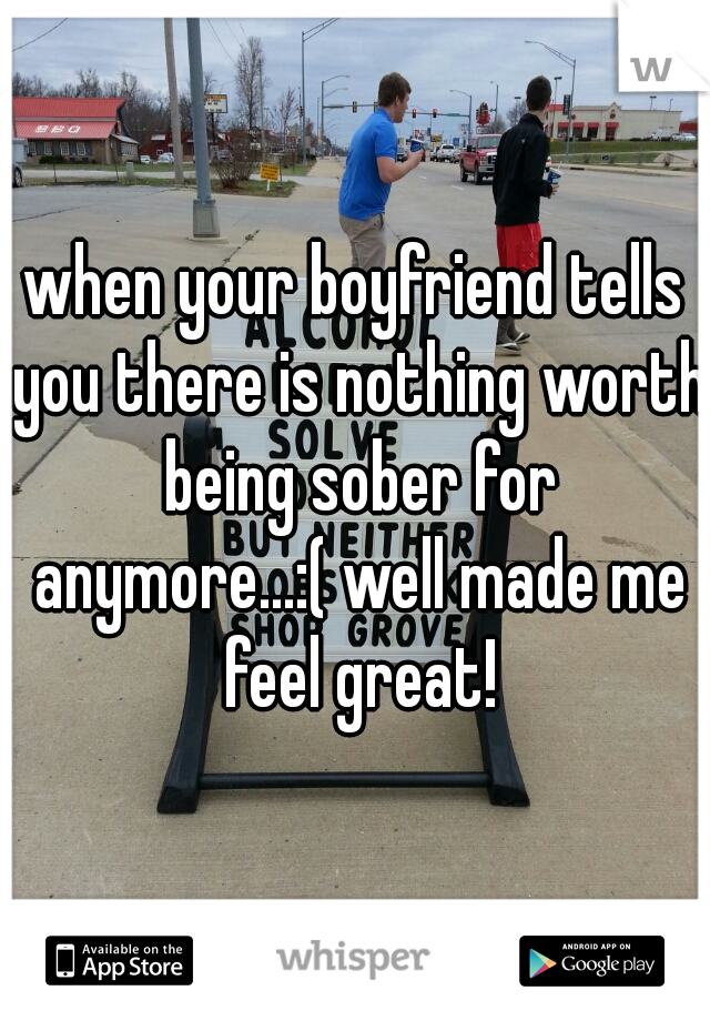 when your boyfriend tells you there is nothing worth being sober for anymore...:( well made me feel great!