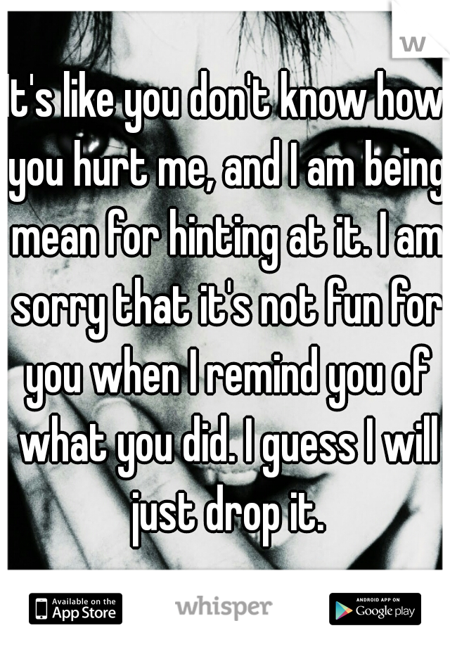 It's like you don't know how you hurt me, and I am being mean for hinting at it. I am sorry that it's not fun for you when I remind you of what you did. I guess I will just drop it.