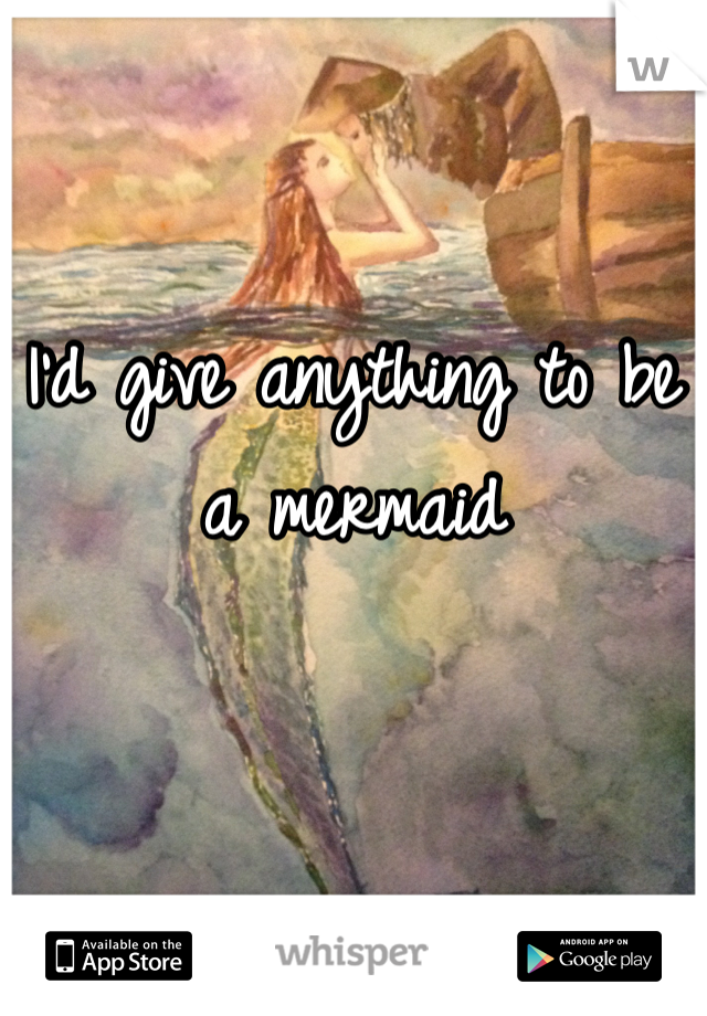 I'd give anything to be a mermaid 