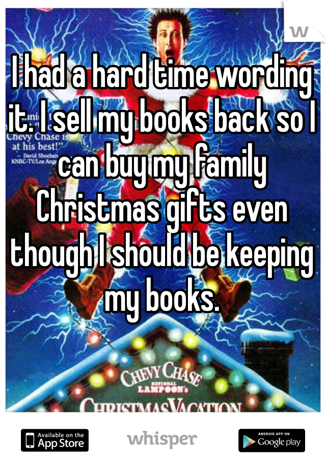 I had a hard time wording it. I sell my books back so I can buy my family Christmas gifts even though I should be keeping my books.  