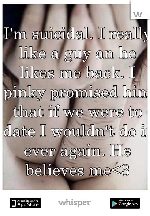 I'm suicidal. I really like a guy an he likes me back. I pinky promised him that if we were to date I wouldn't do it ever again. He believes me<3