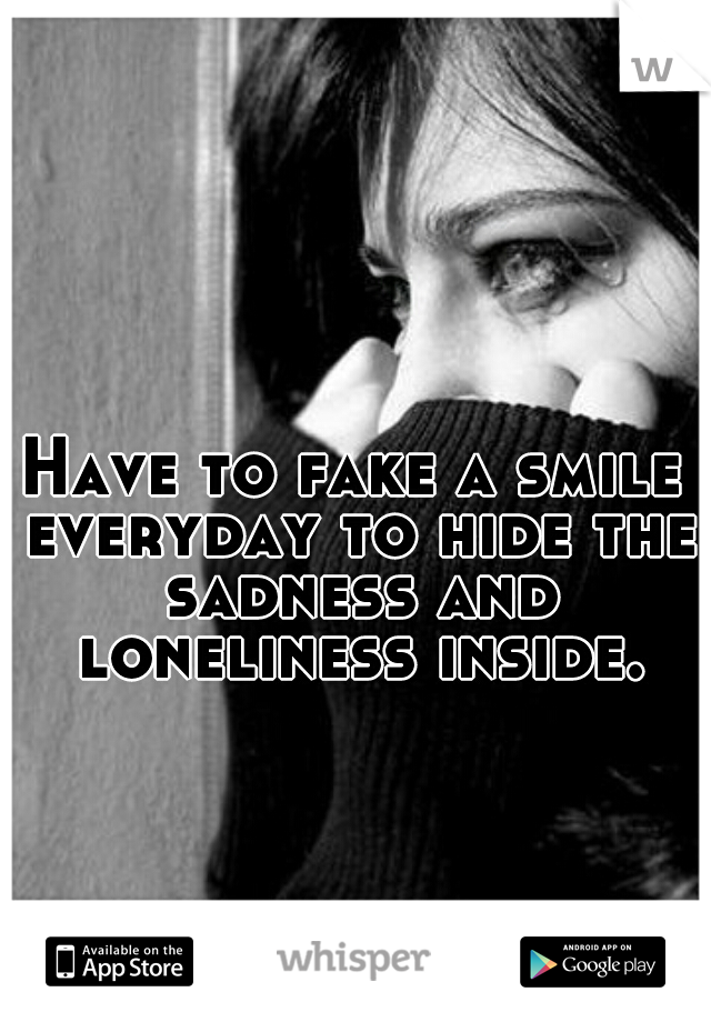 Have to fake a smile everyday to hide the sadness and loneliness inside.