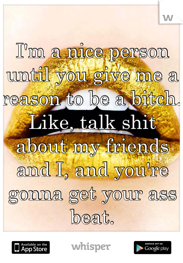 I'm a nice person until you give me a reason to be a bitch. Like, talk shit about my friends and I, and you're gonna get your ass beat.