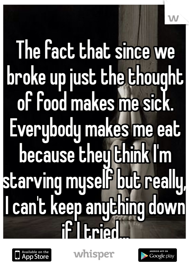 The fact that since we broke up just the thought of food makes me sick. Everybody makes me eat because they think I'm starving myself but really, I can't keep anything down if I tried...