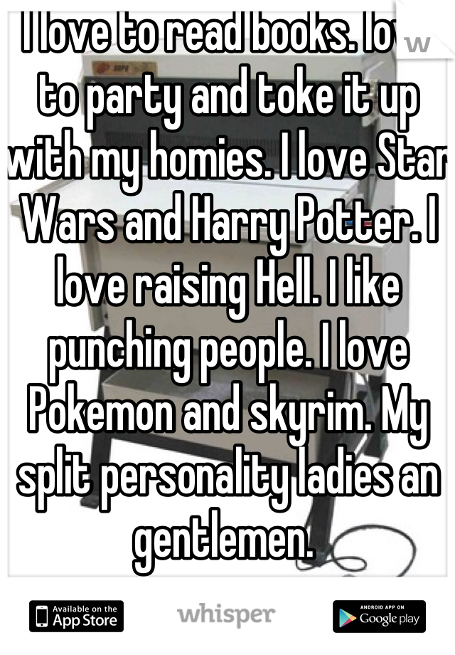 I love to read books. Iove to party and toke it up with my homies. I love Star Wars and Harry Potter. I love raising Hell. I like punching people. I love Pokemon and skyrim. My split personality ladies an gentlemen. 