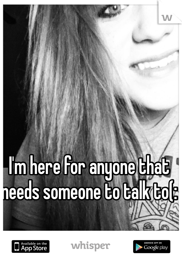 I'm here for anyone that needs someone to talk to(: 