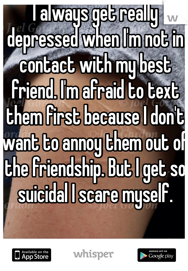 I always get really depressed when I'm not in contact with my best friend. I'm afraid to text them first because I don't want to annoy them out of the friendship. But I get so suicidal I scare myself.