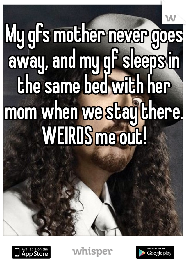 My gfs mother never goes away, and my gf sleeps in the same bed with her mom when we stay there. WEIRDS me out!