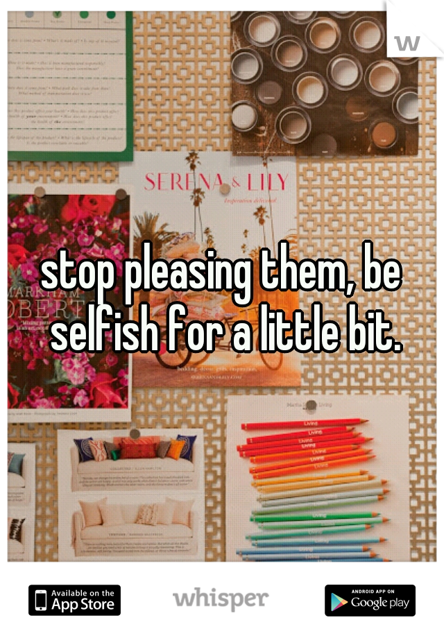 stop pleasing them, be selfish for a little bit.