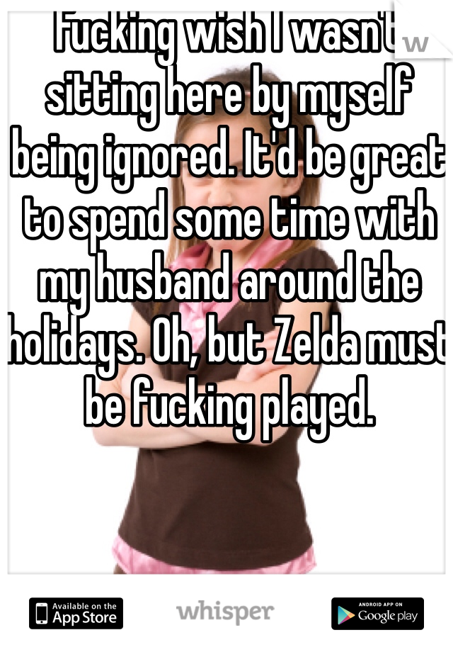 Fucking wish I wasn't sitting here by myself being ignored. It'd be great to spend some time with my husband around the holidays. Oh, but Zelda must be fucking played.