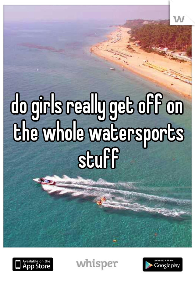 do girls really get off on the whole watersports stuff