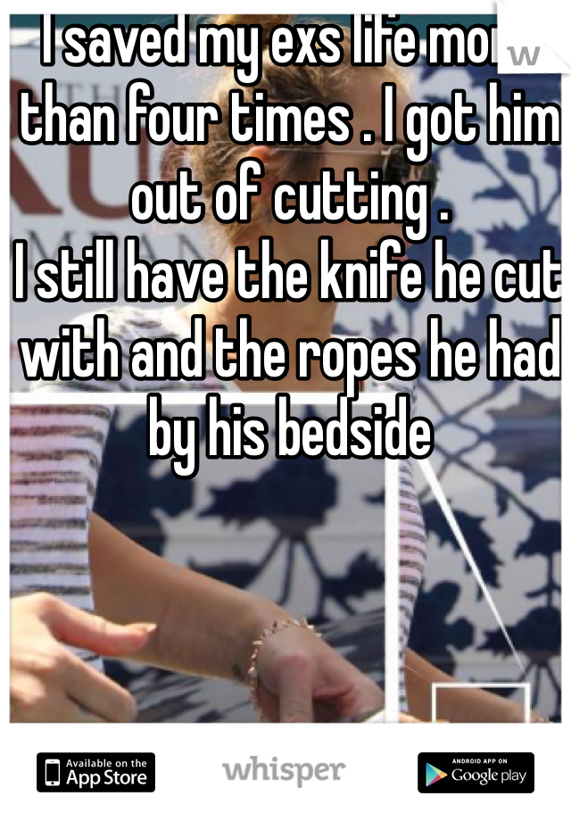 I saved my exs life more than four times . I got him out of cutting . 
I still have the knife he cut with and the ropes he had by his bedside 