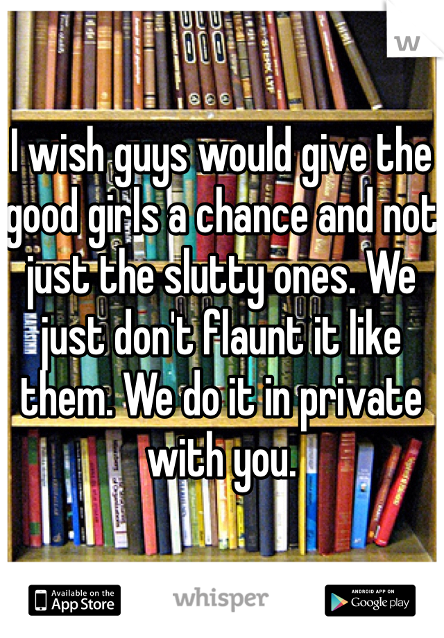 I wish guys would give the good girls a chance and not just the slutty ones. We just don't flaunt it like them. We do it in private with you. 
