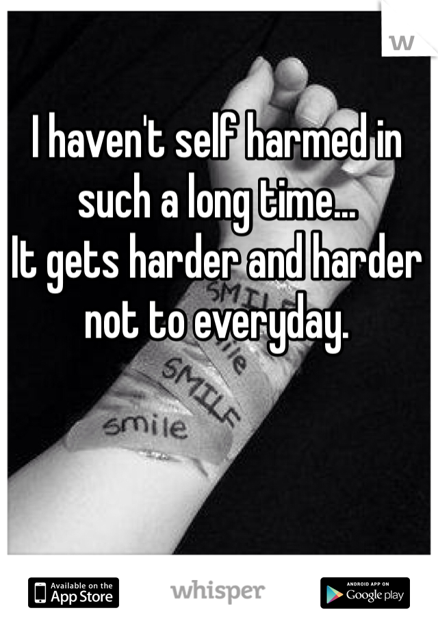 I haven't self harmed in such a long time...
It gets harder and harder not to everyday.