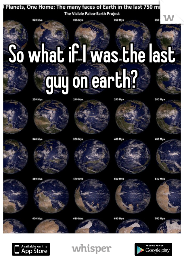 So what if I was the last guy on earth?
