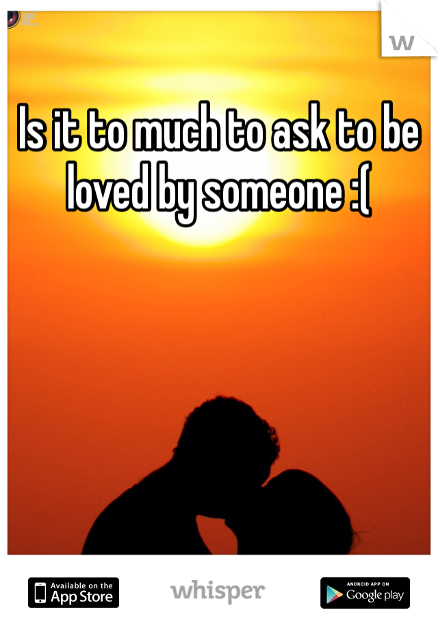 Is it to much to ask to be loved by someone :(