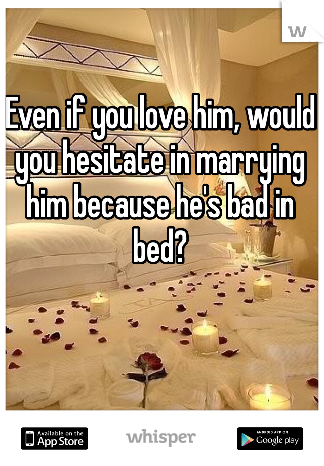 Even if you love him, would you hesitate in marrying him because he's bad in bed?