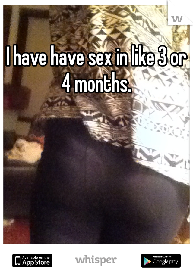 I have have sex in like 3 or 4 months. 