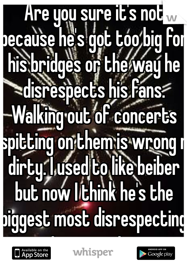 Are you sure it's not because he's got too big for his bridges or the way he disrespects his fans. Walking out of concerts spitting on them is wrong n dirty. I used to like beiber but now I think he's the biggest most disrespecting tosser going 