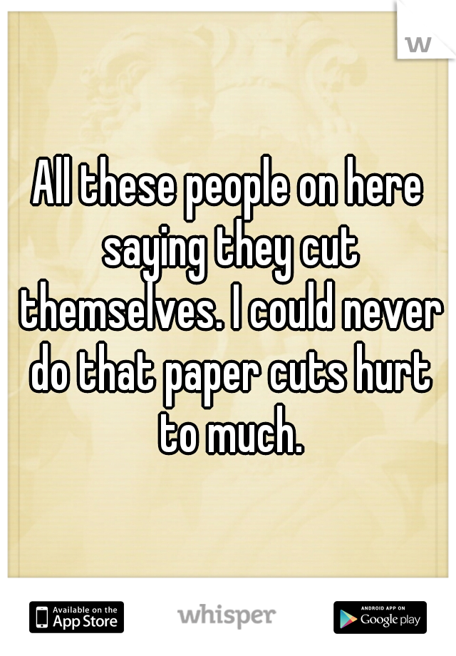 All these people on here saying they cut themselves. I could never do that paper cuts hurt to much.