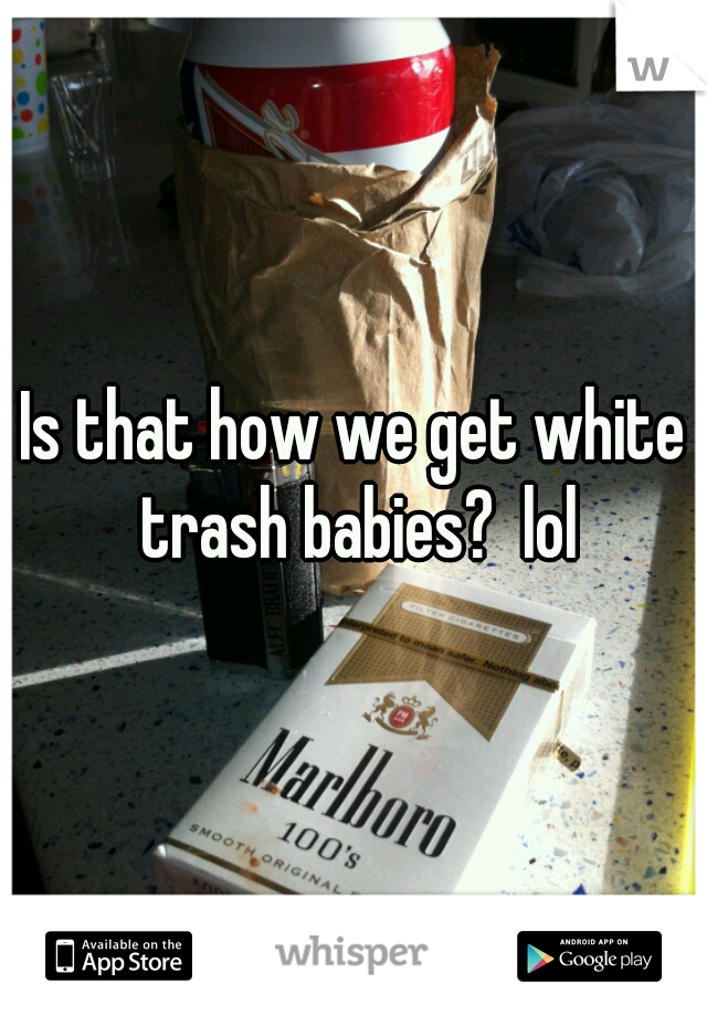 Is that how we get white trash babies?  lol