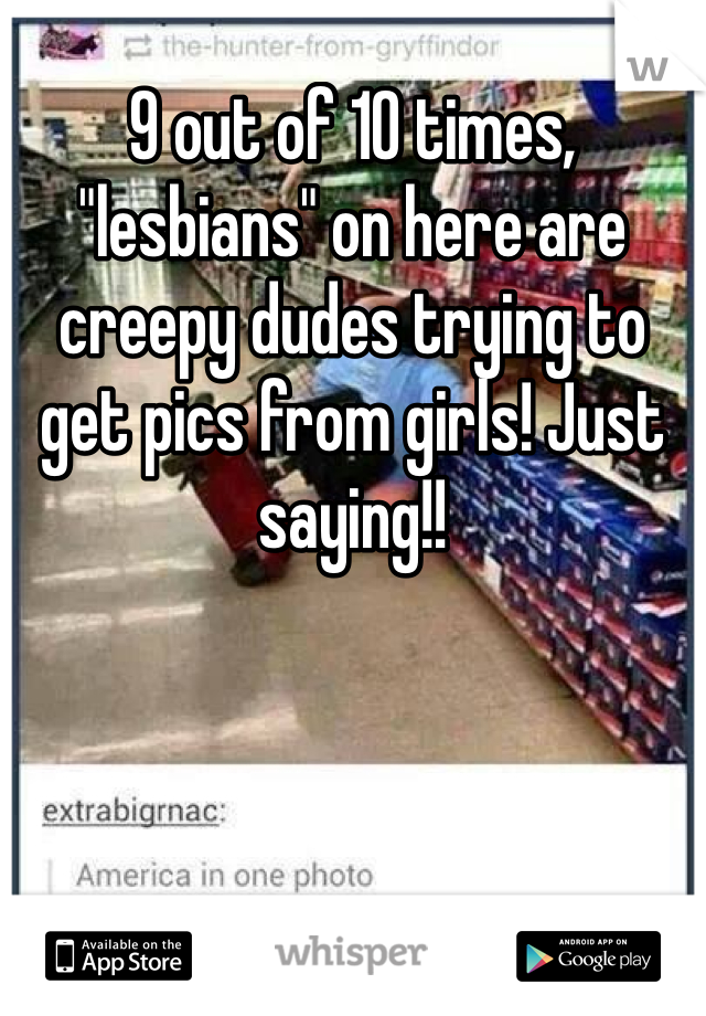 9 out of 10 times, "lesbians" on here are creepy dudes trying to get pics from girls! Just saying!!