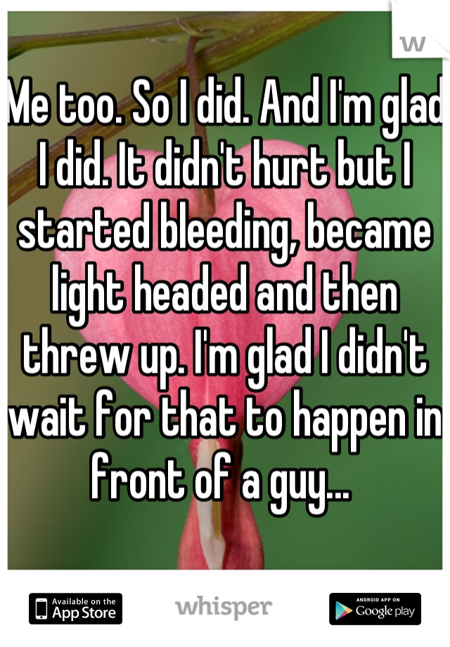 Me too. So I did. And I'm glad I did. It didn't hurt but I started bleeding, became light headed and then threw up. I'm glad I didn't wait for that to happen in front of a guy... 