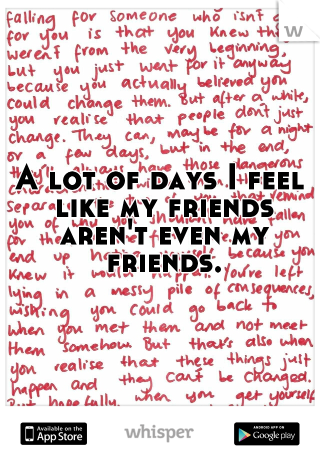 A lot of days I feel like my friends aren't even my friends.
