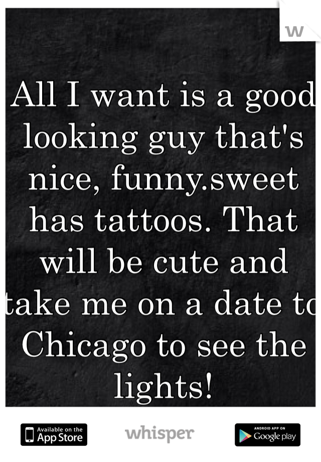 All I want is a good looking guy that's nice, funny.sweet has tattoos. That will be cute and take me on a date to Chicago to see the lights! 