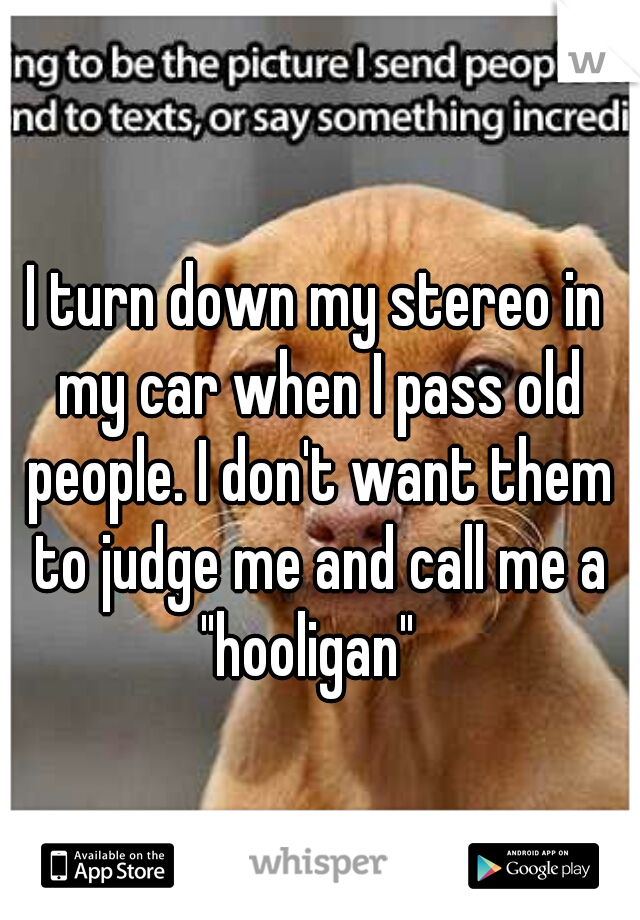 I turn down my stereo in my car when I pass old people. I don't want them to judge me and call me a "hooligan"  