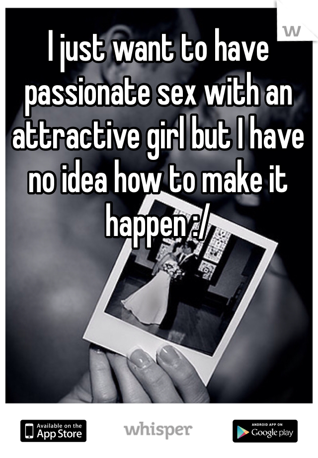 I just want to have passionate sex with an attractive girl but I have no idea how to make it happen :/