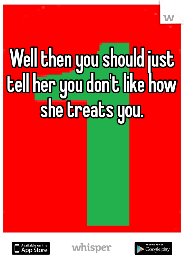 Well then you should just tell her you don't like how she treats you.