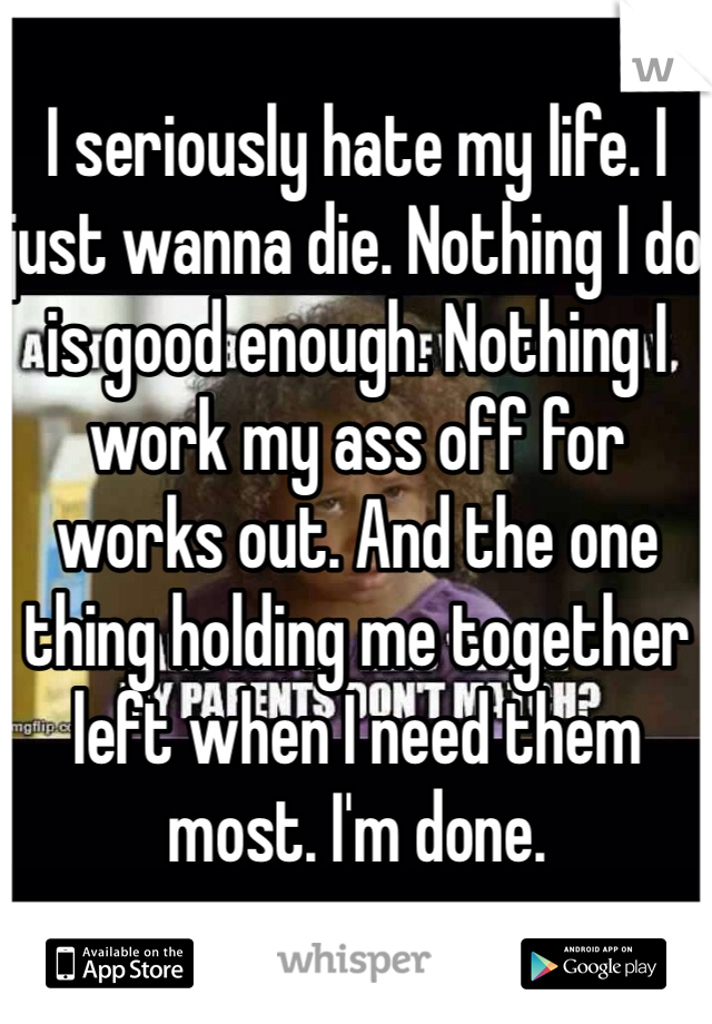 I seriously hate my life. I just wanna die. Nothing I do is good enough. Nothing I work my ass off for works out. And the one thing holding me together left when I need them most. I'm done.