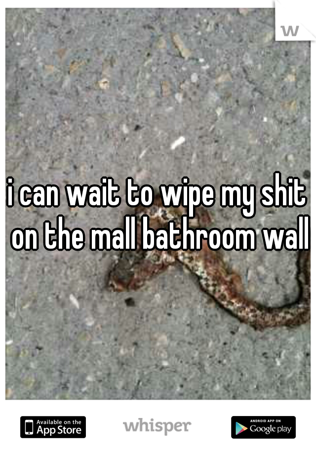 i can wait to wipe my shit on the mall bathroom walls