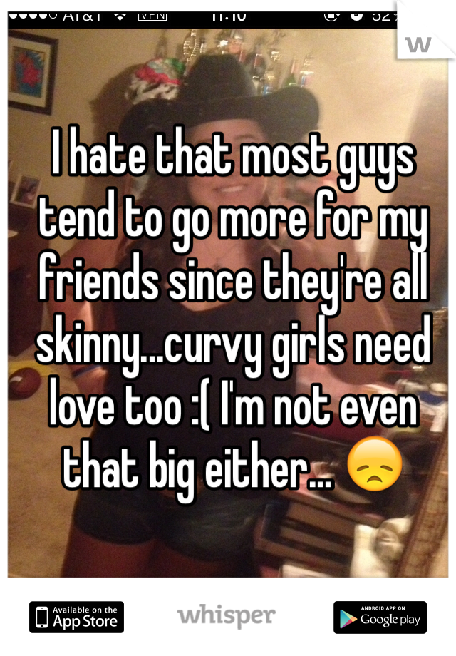 I hate that most guys tend to go more for my friends since they're all skinny...curvy girls need love too :( I'm not even that big either... 😞