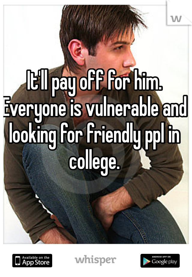 It'll pay off for him. Everyone is vulnerable and looking for friendly ppl in college. 