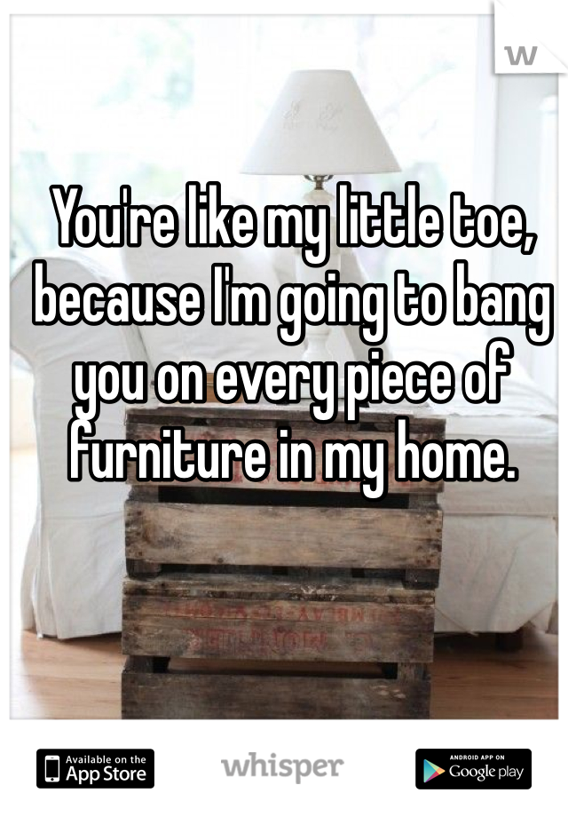 You're like my little toe, because I'm going to bang you on every piece of furniture in my home.
