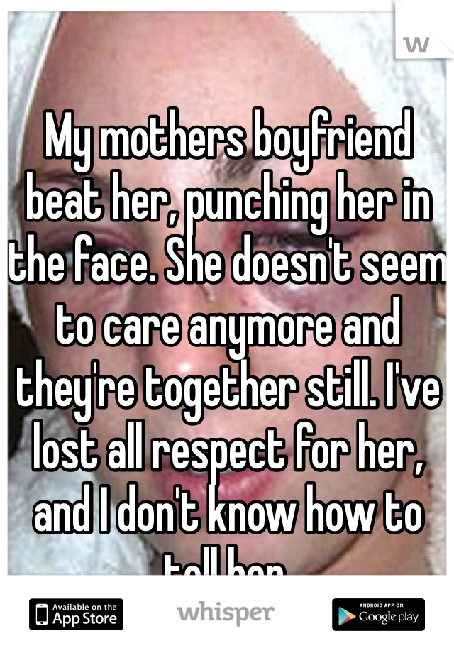 My mothers boyfriend beat her, punching her in the face. She doesn't seem to care anymore and they're together still. I've lost all respect for her, and I don't know how to tell her. 
