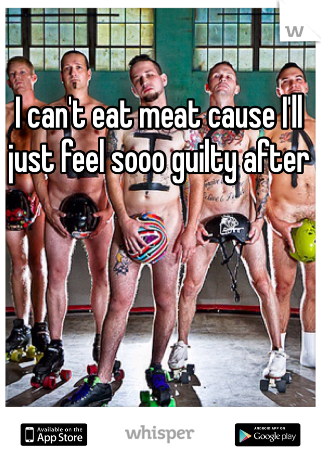 I can't eat meat cause I'll just feel sooo guilty after 
