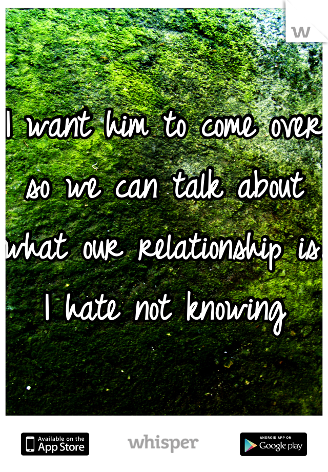 I want him to come over so we can talk about what our relationship is. I hate not knowing