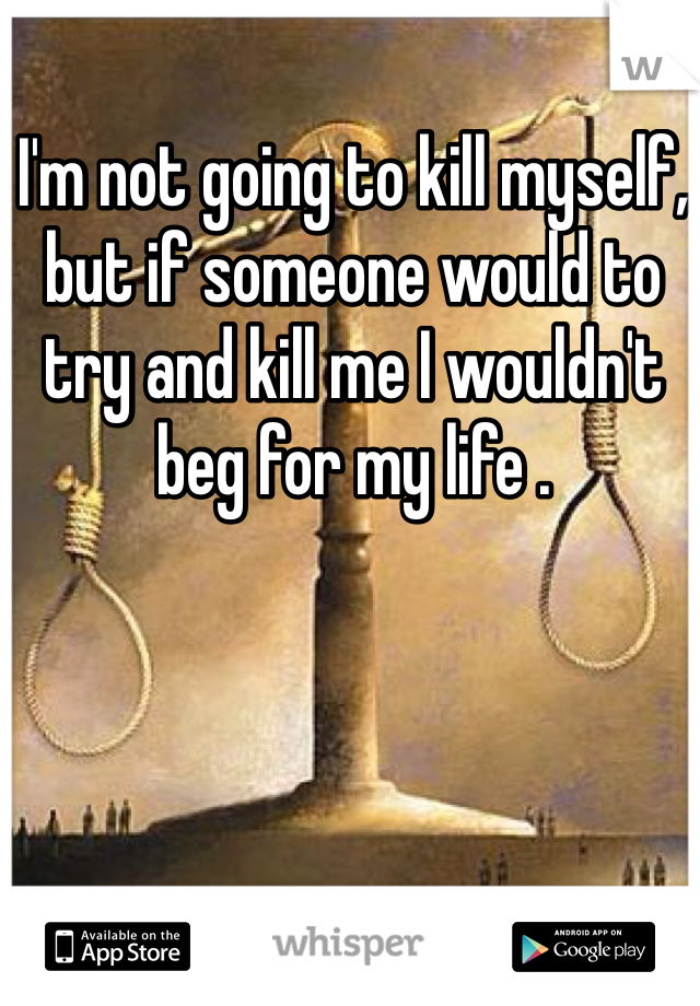 I'm not going to kill myself, but if someone would to try and kill me I wouldn't beg for my life .