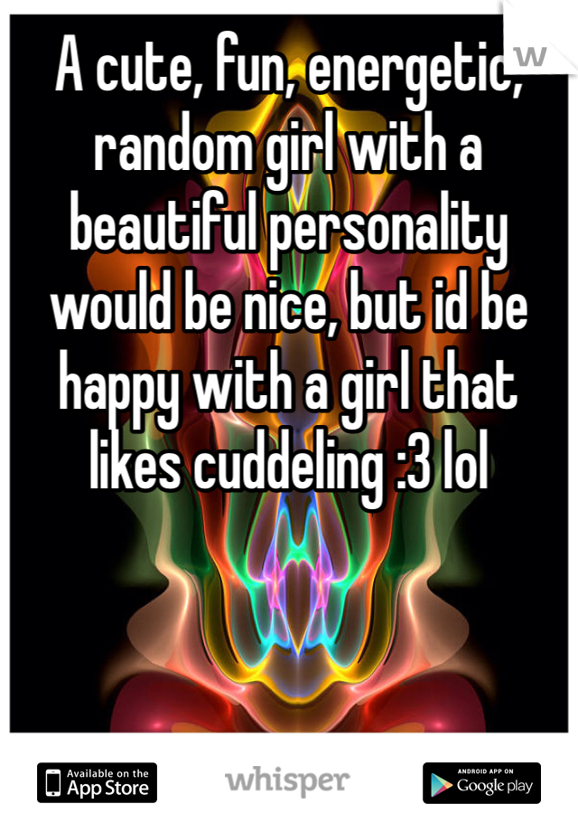 A cute, fun, energetic, random girl with a beautiful personality would be nice, but id be happy with a girl that likes cuddeling :3 lol