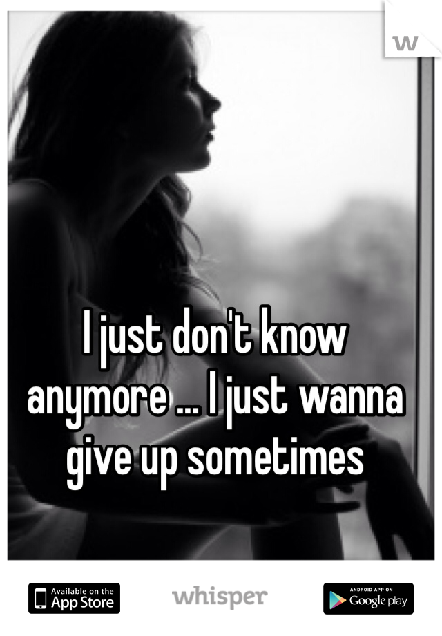 I just don't know anymore ... I just wanna give up sometimes 