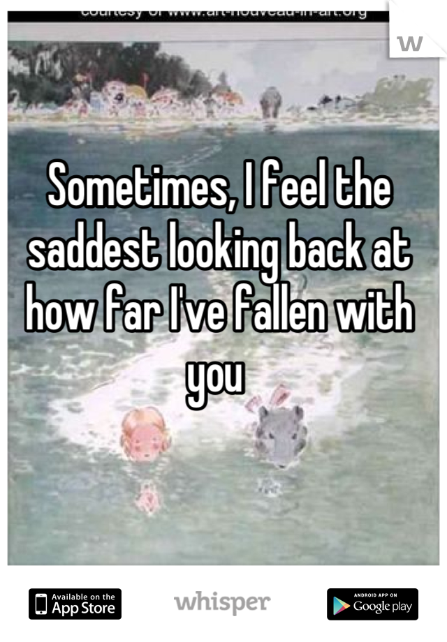 Sometimes, I feel the saddest looking back at how far I've fallen with you 
