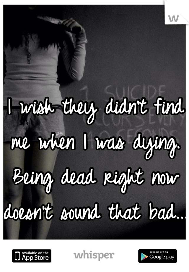 I wish they didn't find me when I was dying. Being dead right now doesn't sound that bad...