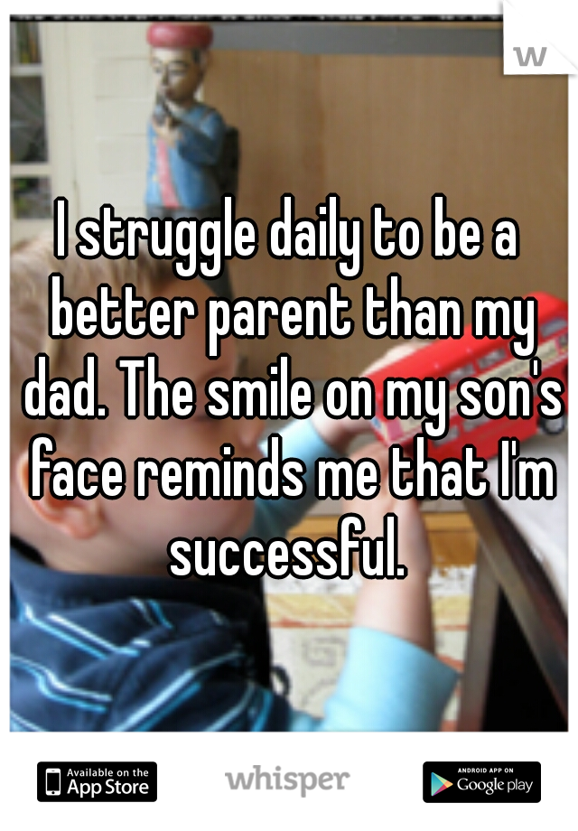 I struggle daily to be a better parent than my dad. The smile on my son's face reminds me that I'm successful. 