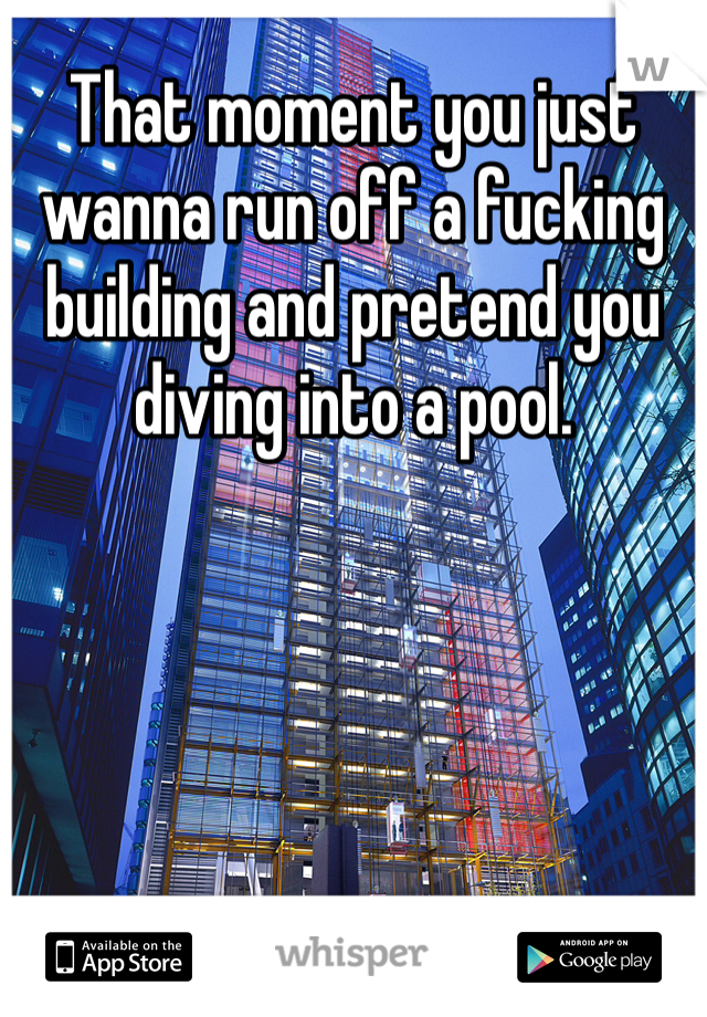 That moment you just wanna run off a fucking building and pretend you diving into a pool. 