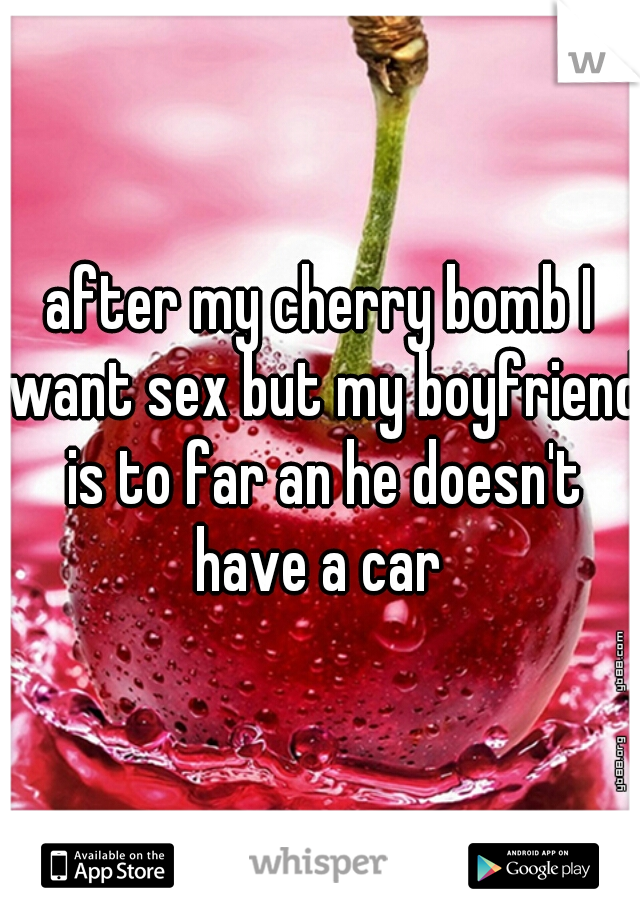 after my cherry bomb I want sex but my boyfriend is to far an he doesn't have a car 