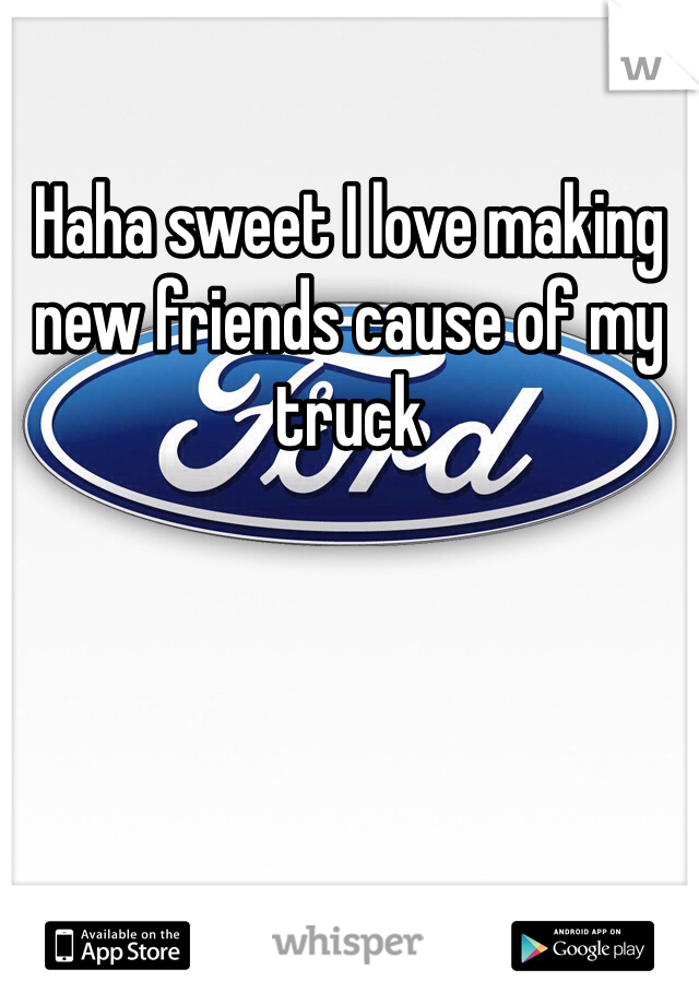 Haha sweet I love making new friends cause of my truck