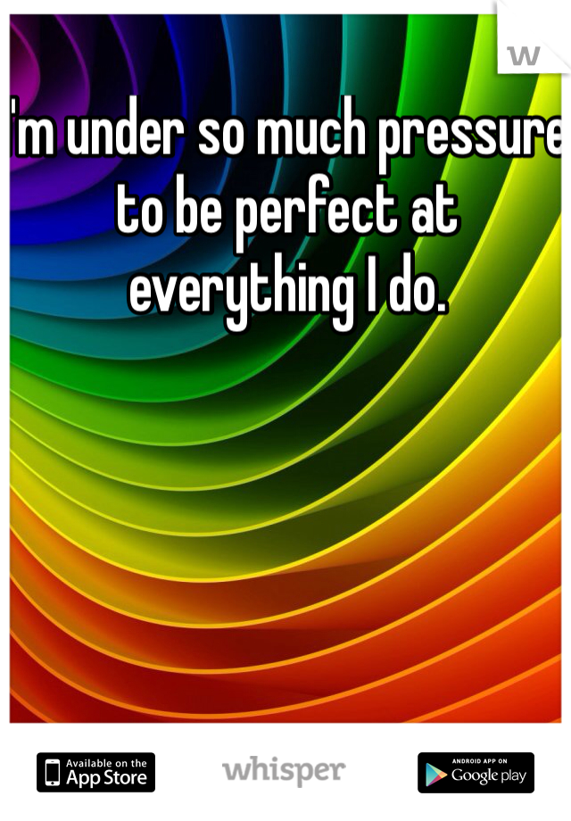 I'm under so much pressure to be perfect at everything I do. 